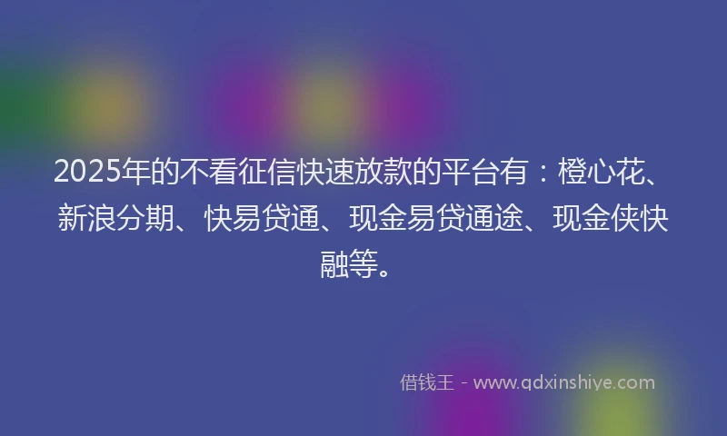 2025年的不看征信快速放款的平台有：橙心花、新浪分期、快易贷通、现金易贷通途、现金侠快融等。