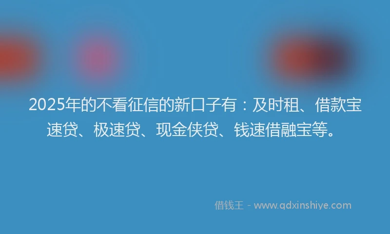 2025年的不看征信的新口子有：及时租、借款宝速贷、极速贷、现金侠贷、钱速借融宝等。