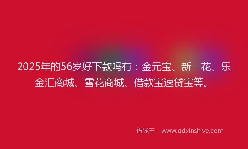 2025年的56岁好下款吗有：金元宝、新一花、乐金汇商城、雪花商城、借款宝速贷宝等。