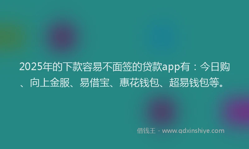 2025年的下款容易不面签的贷款app有：今日购、向上金服、易借宝、惠花钱包、超易钱包等。