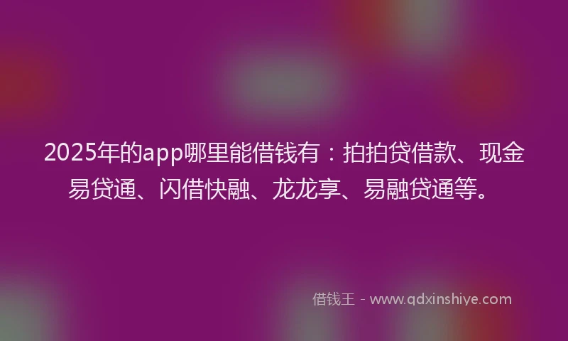 2025年的app哪里能借钱有：拍拍贷借款、现金易贷通、闪借快融、龙龙享、易融贷通等。