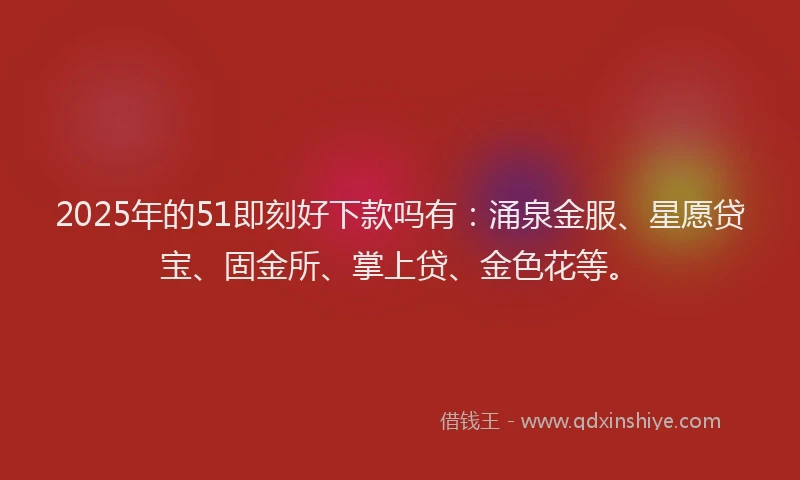 2025年的51即刻好下款吗有：涌泉金服、星愿贷宝、固金所、掌上贷、金色花等。