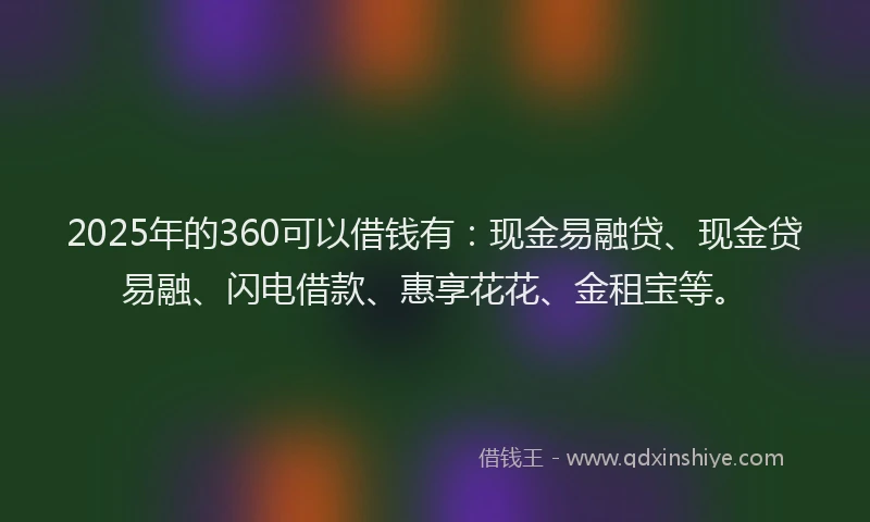 2025年的360可以借钱有：现金易融贷、现金贷易融、闪电借款、惠享花花、金租宝等。