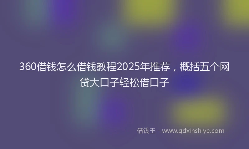 360借钱怎么借钱教程2025年推荐，概括五个网贷大口子轻松借口子