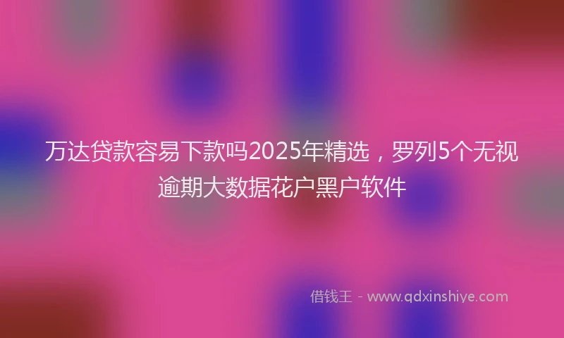 万达贷款容易下款吗2025年精选，罗列5个无视逾期大数据花户黑户软件