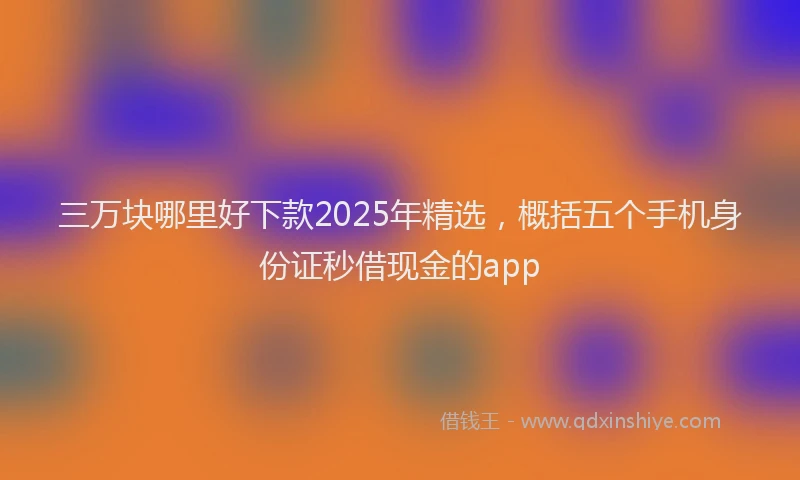 三万块哪里好下款2025年精选，概括五个手机身份证秒借现金的app