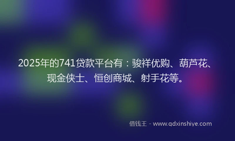 2025年的741贷款平台有：骏祥优购、葫芦花、现金侠士、恒创商城、射手花等。