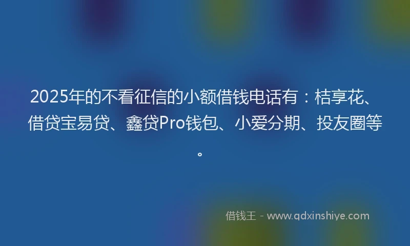 2025年的不看征信的小额借钱电话有：桔享花、借贷宝易贷、鑫贷Pro钱包、小爱分期、投友圈等。