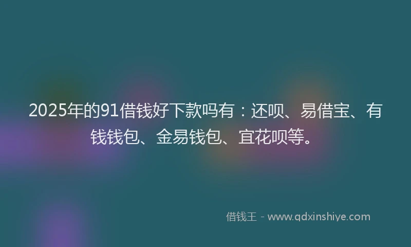 2025年的91借钱好下款吗有：还呗、易借宝、有钱钱包、金易钱包、宜花呗等。