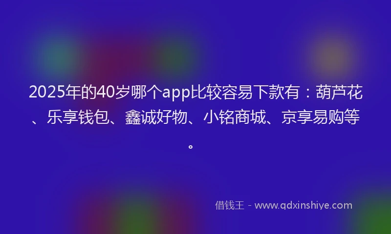 2025年的40岁哪个app比较容易下款有：葫芦花、乐享钱包、鑫诚好物、小铭商城、京享易购等。
