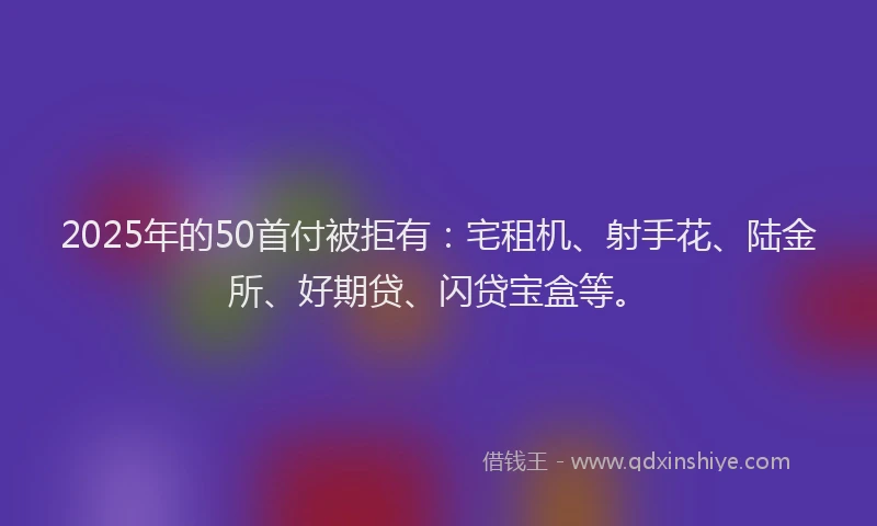 2025年的50首付被拒有：宅租机、射手花、陆金所、好期贷、闪贷宝盒等。