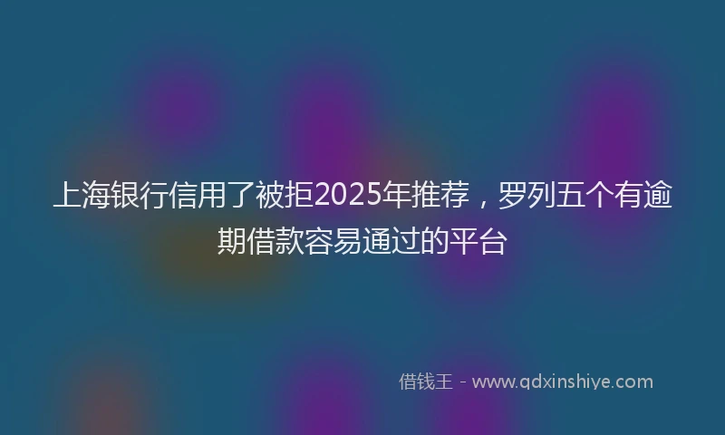 上海银行信用了被拒2025年推荐，罗列五个有逾期借款容易通过的平台