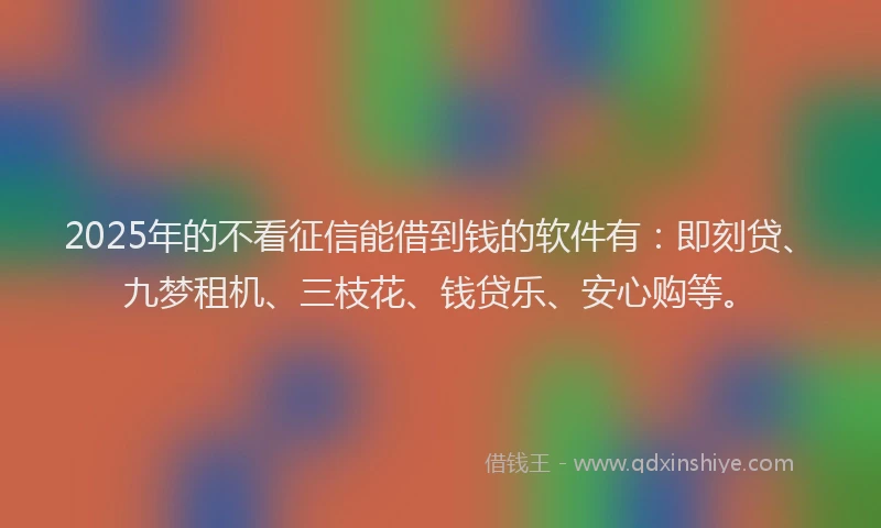 2025年的不看征信能借到钱的软件有：即刻贷、九梦租机、三枝花、钱贷乐、安心购等。