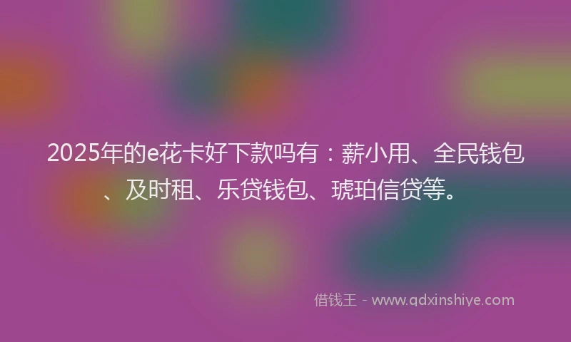2025年的e花卡好下款吗有：薪小用、全民钱包、及时租、乐贷钱包、琥珀信贷等。