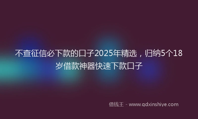 不查征信必下款的口子2025年精选，归纳5个18岁借款神器快速下款口子