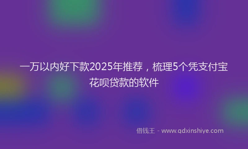 一万以内好下款2025年推荐，梳理5个凭支付宝花呗贷款的软件