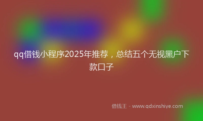 qq借钱小程序2025年推荐，总结五个无视黑户下款口子