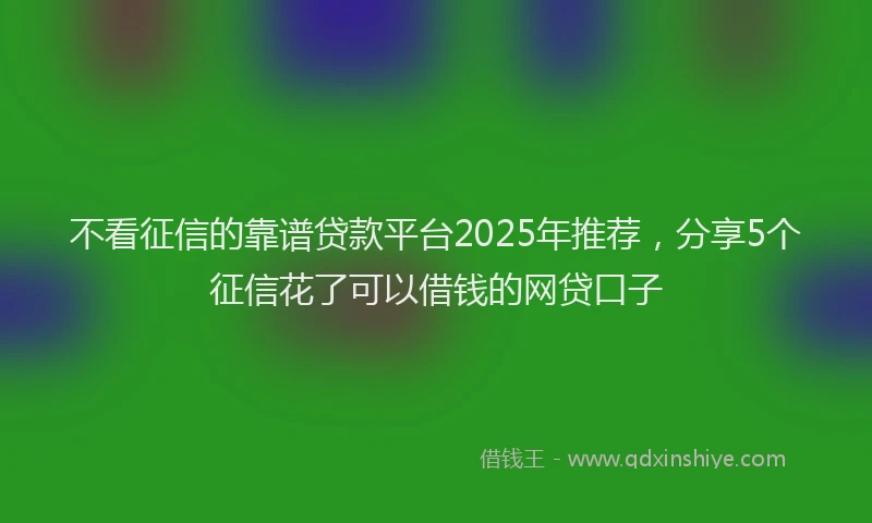 不看征信的靠谱贷款平台2025年推荐，分享5个征信花了可以借钱的网贷口子