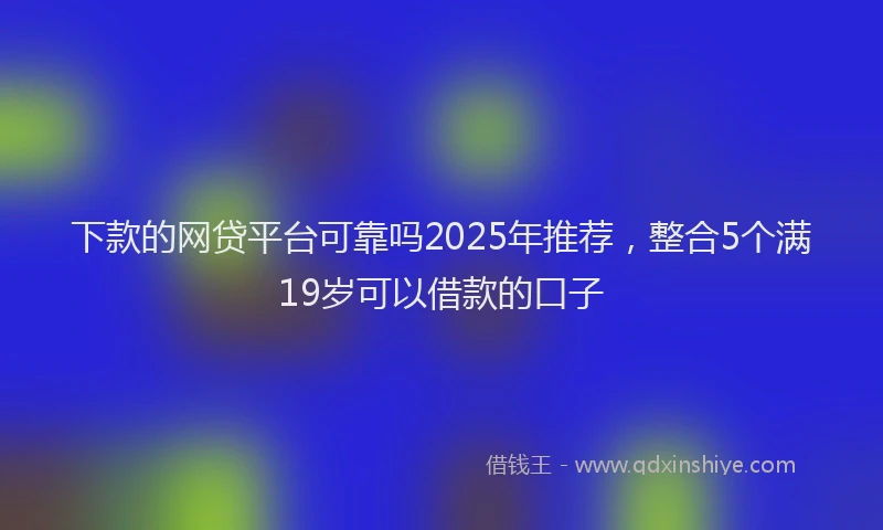 下款的网贷平台可靠吗2025年推荐，整合5个满19岁可以借款的口子