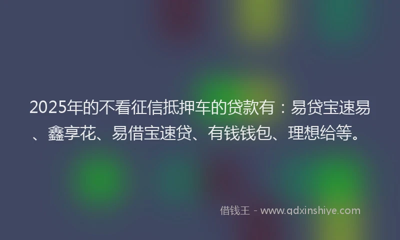 2025年的不看征信抵押车的贷款有：易贷宝速易、鑫享花、易借宝速贷、有钱钱包、理想给等。