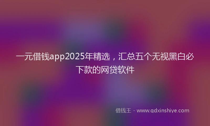 一元借钱app2025年精选，汇总五个无视黑白必下款的网贷软件