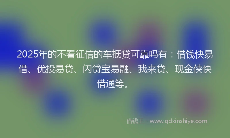 2025年的不看征信的车抵贷可靠吗有：借钱快易借、优投易贷、闪贷宝易融、我来贷、现金侠快借通等。