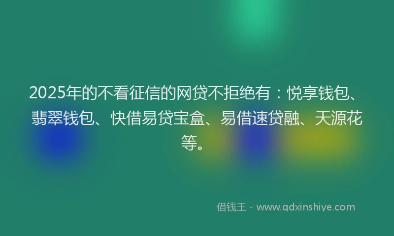 2025年的不看征信的网贷不拒绝有：悦享钱包、翡翠钱包、快借易贷宝盒、易借速贷融、天源花等。