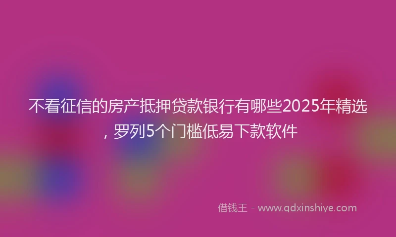 不看征信的房产抵押贷款银行有哪些2025年精选，罗列5个门槛低易下款软件