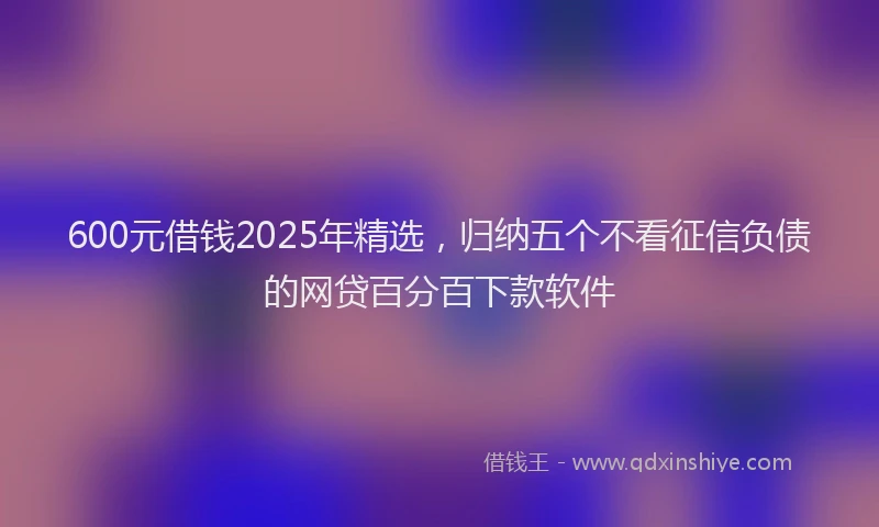 600元借钱2025年精选，归纳五个不看征信负债的网贷百分百下款软件