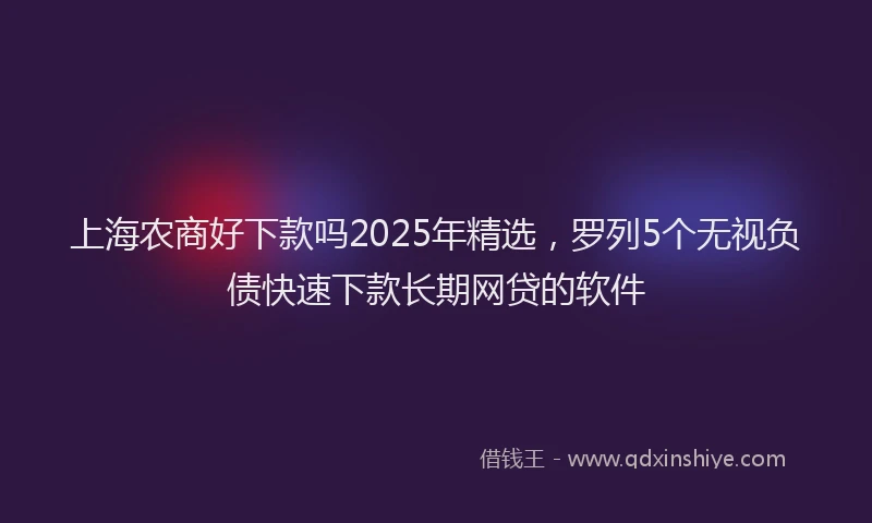 上海农商好下款吗2025年精选，罗列5个无视负债快速下款长期网贷的软件