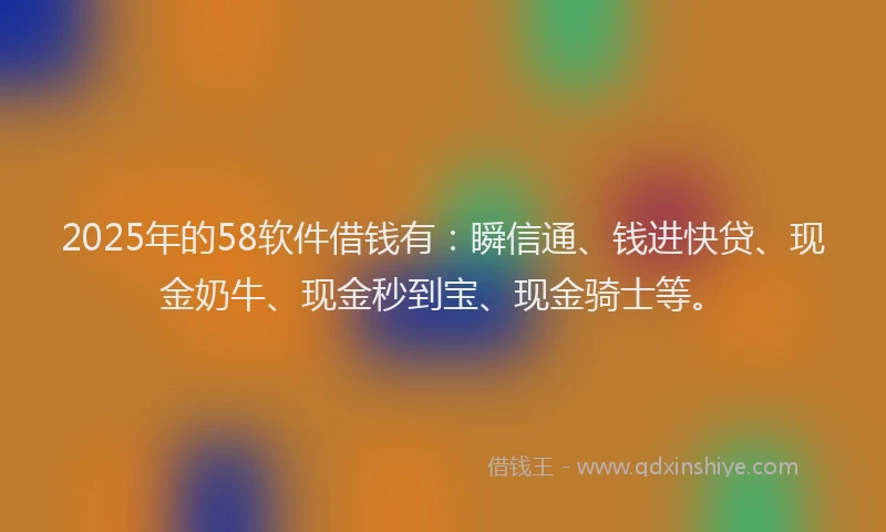 2025年的58软件借钱有：瞬信通、钱进快贷、现金奶牛、现金秒到宝、现金骑士等。