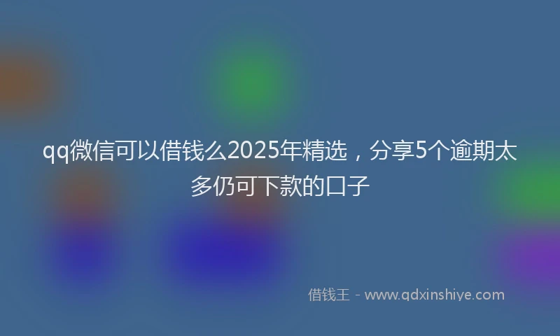 qq微信可以借钱么2025年精选，分享5个逾期太多仍可下款的口子