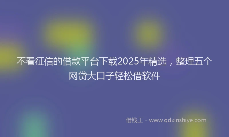 不看征信的借款平台下载2025年精选，整理五个网贷大口子轻松借软件