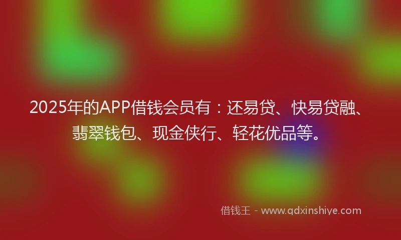 2025年的APP借钱会员有：还易贷、快易贷融、翡翠钱包、现金侠行、轻花优品等。