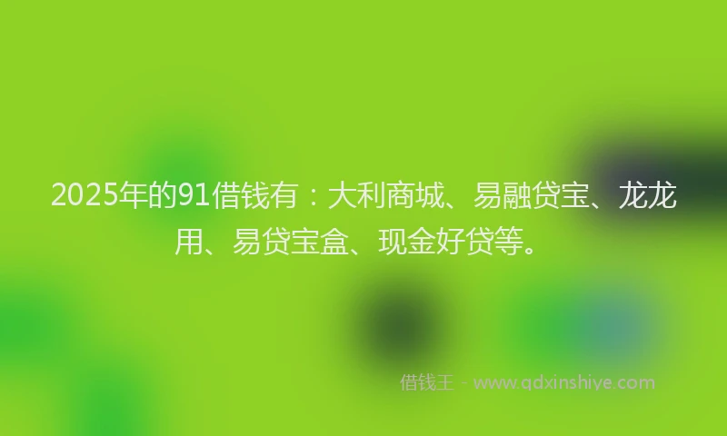2025年的91借钱有：大利商城、易融贷宝、龙龙用、易贷宝盒、现金好贷等。