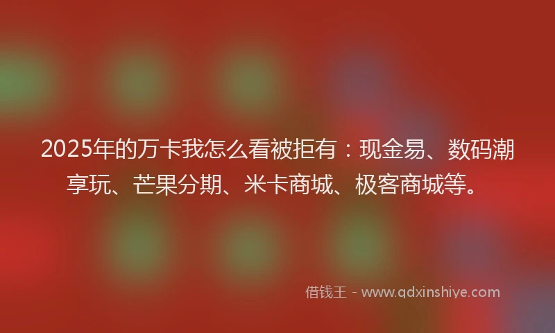2025年的万卡我怎么看被拒有：现金易、数码潮享玩、芒果分期、米卡商城、极客商城等。