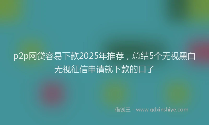 p2p网贷容易下款2025年推荐，总结5个无视黑白无视征信申请就下款的口子