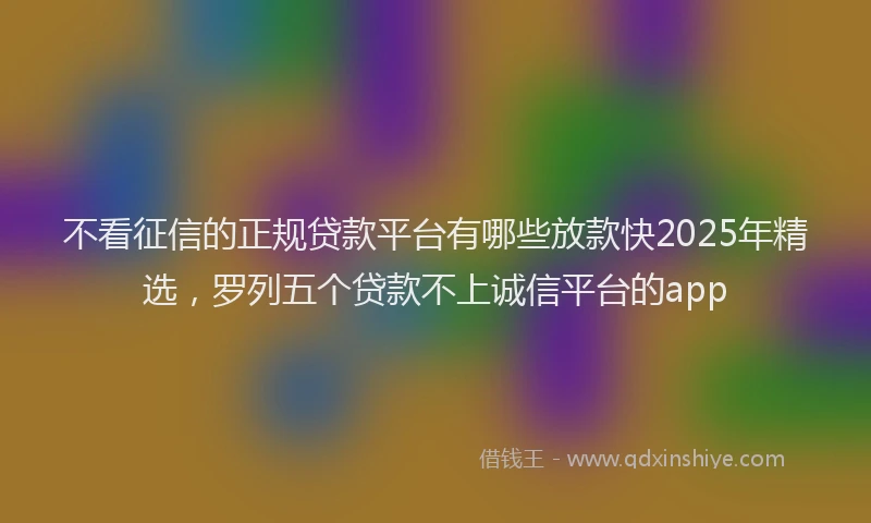 不看征信的正规贷款平台有哪些放款快2025年精选，罗列五个贷款不上诚信平台的app
