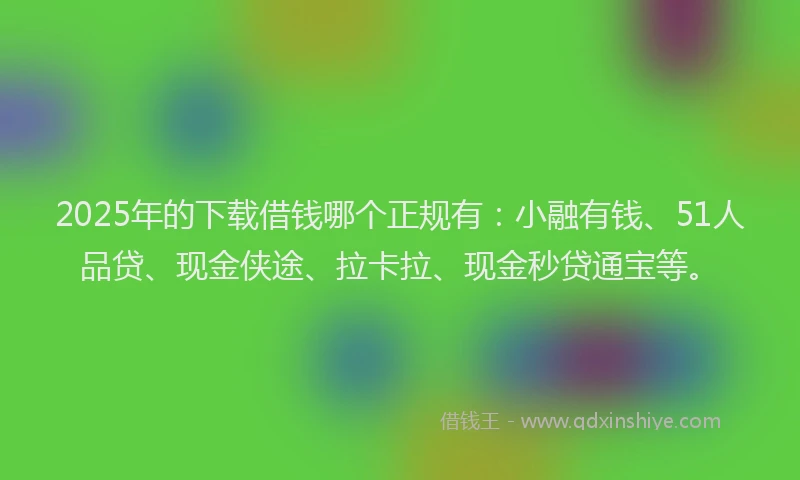 2025年的下载借钱哪个正规有：小融有钱、51人品贷、现金侠途、拉卡拉、现金秒贷通宝等。