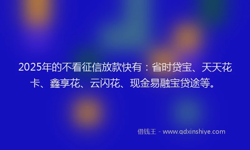 2025年的不看征信放款快有：省时贷宝、天天花卡、鑫享花、云闪花、现金易融宝贷途等。