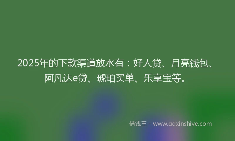 2025年的下款渠道放水有：好人贷、月亮钱包、阿凡达e贷、琥珀买单、乐享宝等。