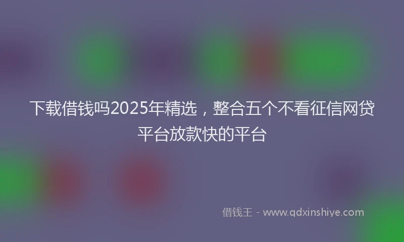 下载借钱吗2025年精选，整合五个不看征信网贷平台放款快的平台