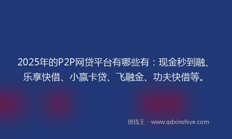 2025年的P2P网贷平台有哪些有：现金秒到融、乐享快借、小赢卡贷、飞融金、功夫快借等。