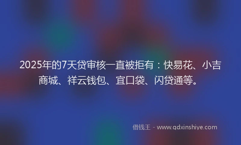2025年的7天贷审核一直被拒有：快易花、小吉商城、祥云钱包、宜口袋、闪贷通等。