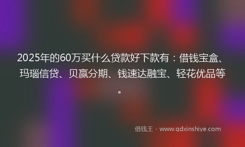 2025年的60万买什么贷款好下款有：借钱宝盒、玛瑙信贷、贝赢分期、钱速达融宝、轻花优品等。