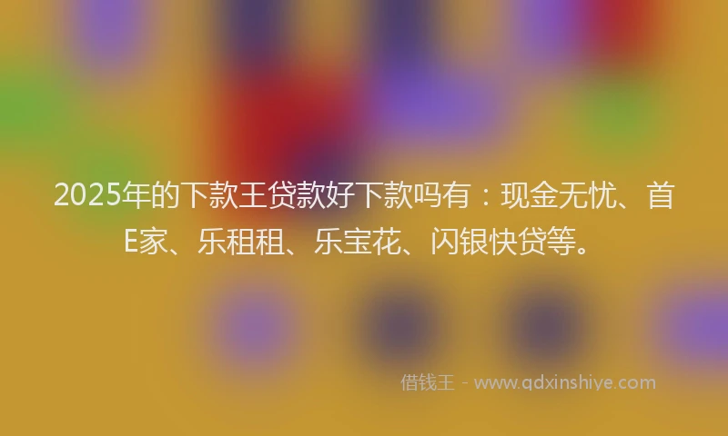 2025年的下款王贷款好下款吗有：现金无忧、首E家、乐租租、乐宝花、闪银快贷等。