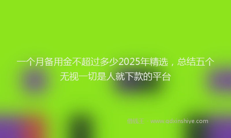 一个月备用金不超过多少2025年精选，总结五个无视一切是人就下款的平台