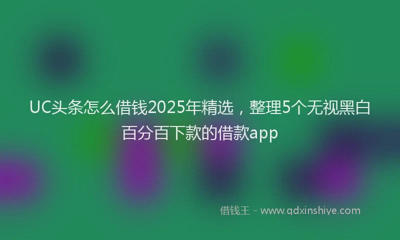 UC头条怎么借钱2025年精选，整理5个无视黑白百分百下款的借款app