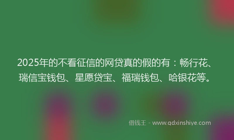 2025年的不看征信的网贷真的假的有：畅行花、瑞信宝钱包、星愿贷宝、福瑞钱包、哈银花等。