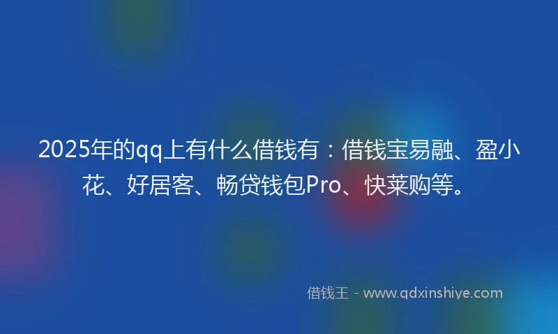 2025年的qq上有什么借钱有：借钱宝易融、盈小花、好居客、畅贷钱包Pro、快莱购等。